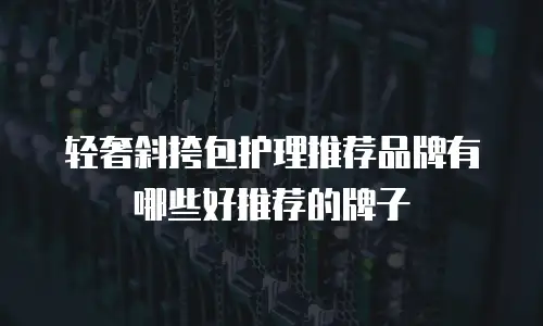 轻奢斜挎包护理推荐品牌有哪些好推荐的牌子