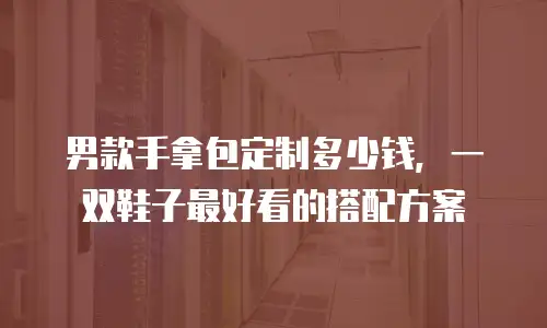 男款手拿包定制多少钱，一双鞋子最好看的搭配方案