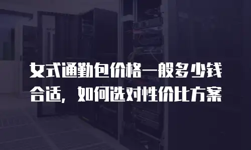 女式通勤包价格一般多少钱合适，如何选对性价比方案