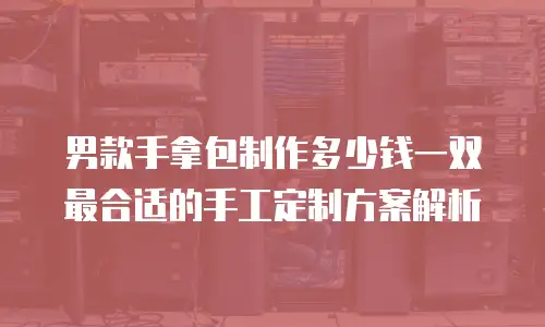 男款手拿包制作多少钱一双 最合适的手工定制方案解析