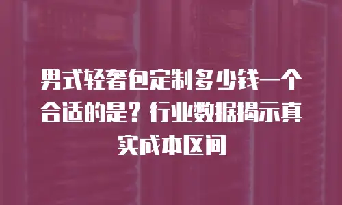 男式轻奢包定制多少钱一个合适的是？行业数据揭示真实成本区间