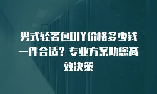 男式轻奢包DIY价格多少钱一件合适？专业方案助您高效决策