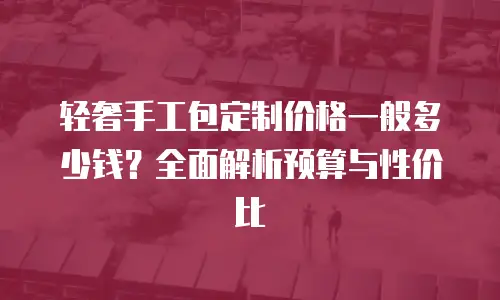 轻奢手工包定制价格一般多少钱？全面解析预算与性价比