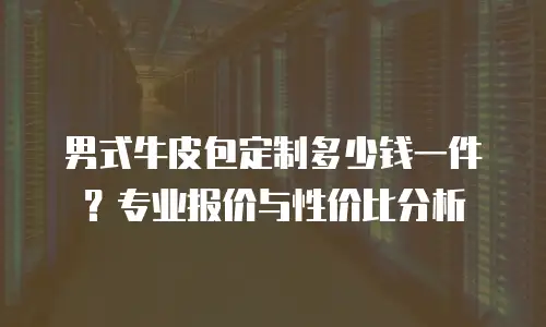 男式牛皮包定制多少钱一件？专业报价与性价比分析