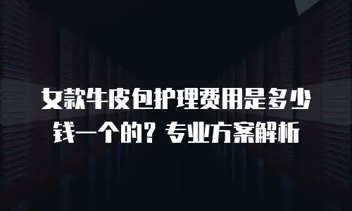 女款牛皮包护理费用是多少钱一个的？专业方案解析