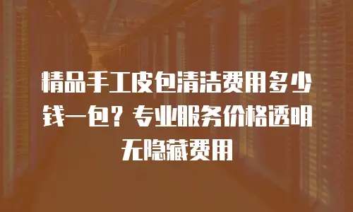 精品手工皮包清洁费用多少钱一包？专业服务价格透明无隐藏费用