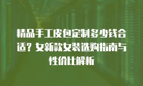 精品手工皮包定制多少钱合适？女新款女装选购指南与性价比解析