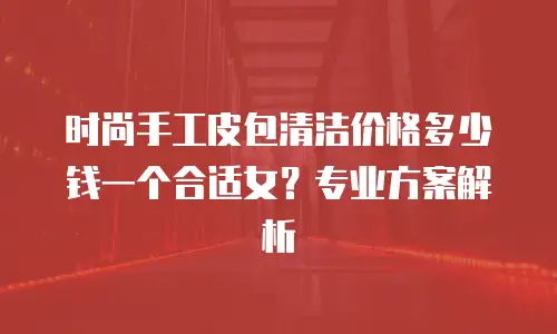 时尚手工皮包清洁价格多少钱一个合适女？专业方案解析