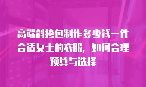 高端斜挎包制作多少钱一件合适女士的衣服，如何合理预算与选择