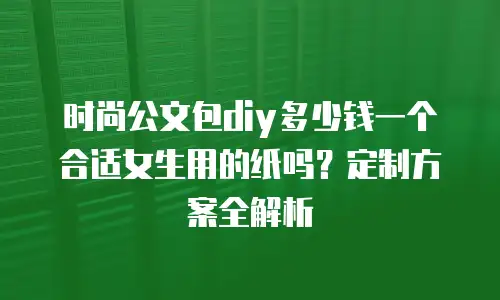 时尚公文包diy多少钱一个合适女生用的纸吗？定制方案全解析