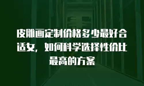 皮雕画定制价格多少最好合适女，如何科学选择性价比最高的方案