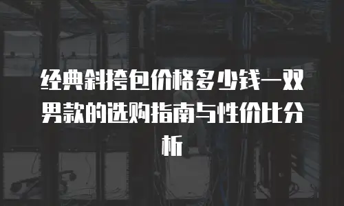经典斜挎包价格多少钱一双男款的选购指南与性价比分析