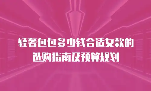 轻奢包包多少钱合适女款的选购指南及预算规划