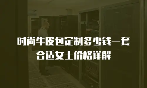 时尚牛皮包定制多少钱一套合适女士价格详解