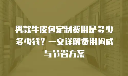 男款牛皮包定制费用是多少多少钱？一文详解费用构成与节省方案