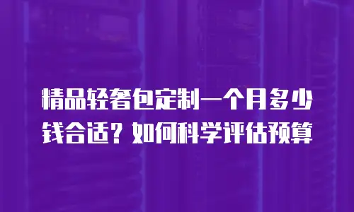 精品轻奢包定制一个月多少钱合适？如何科学评估预算