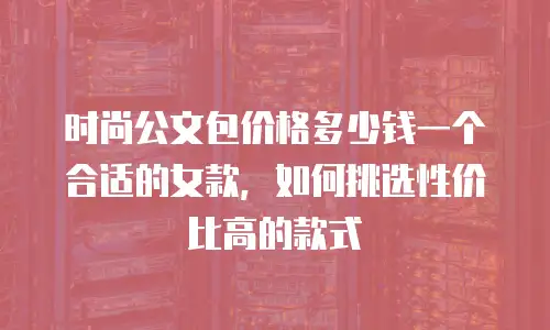 时尚公文包价格多少钱一个合适的女款，如何挑选性价比高的款式