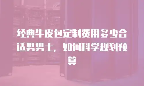 经典牛皮包定制费用多少合适男男士，如何科学规划预算