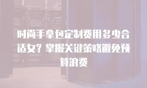 时尚手拿包定制费用多少合适女？掌握关键策略避免预算浪费
