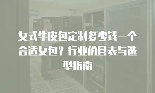 女式牛皮包定制多少钱一个合适女包？行业价目表与选型指南