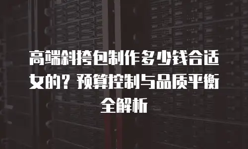 高端斜挎包制作多少钱合适女的？预算控制与品质平衡全解析