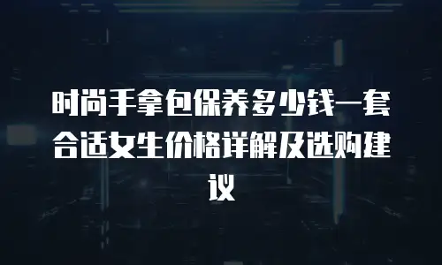 时尚手拿包保养多少钱一套合适女生价格详解及选购建议