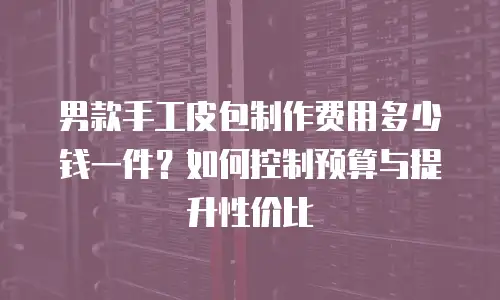 男款手工皮包制作费用多少钱一件？如何控制预算与提升性价比
