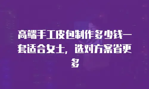 高端手工皮包制作多少钱一套适合女士，选对方案省更多