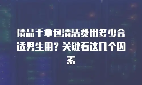 精品手拿包清洁费用多少合适男生用？关键看这几个因素