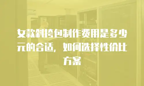 女款斜挎包制作费用是多少元的合适，如何选择性价比方案