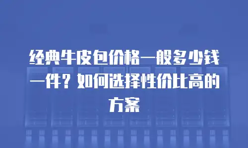 经典牛皮包价格一般多少钱一件？如何选择性价比高的方案