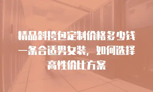 精品斜挎包定制价格多少钱一条合适男女装，如何选择高性价比方案