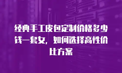 经典手工皮包定制价格多少钱一套女，如何选择高性价比方案