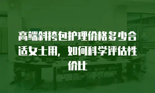 高端斜挎包护理价格多少合适女士用，如何科学评估性价比