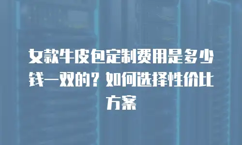 女款牛皮包定制费用是多少钱一双的？如何选择性价比方案