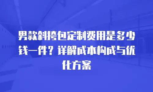 男款斜挎包定制费用是多少钱一件？详解成本构成与优化方案
