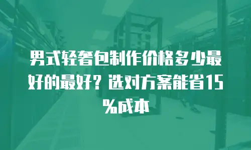 男式轻奢包制作价格多少最好的最好？选对方案能省15%成本