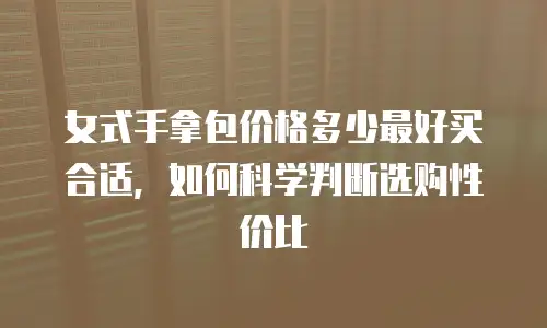 女式手拿包价格多少最好买合适，如何科学判断选购性价比