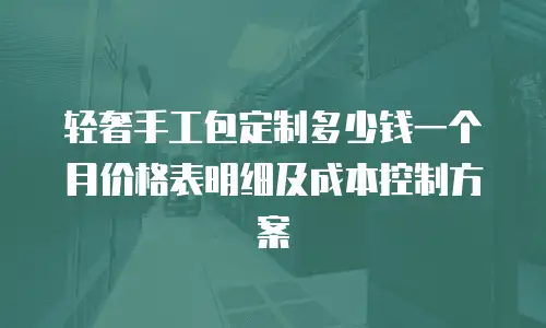 轻奢手工包定制多少钱一个月价格表明细及成本控制方案