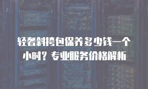轻奢斜挎包保养多少钱一个小时？专业服务价格解析