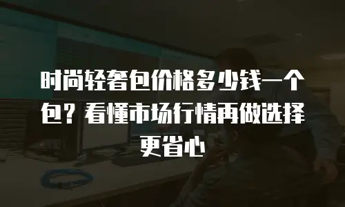时尚轻奢包价格多少钱一个包？看懂市场行情再做选择更省心