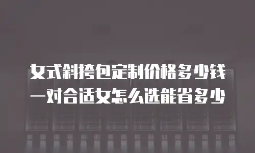 女式斜挎包定制价格多少钱一对合适女怎么选能省多少