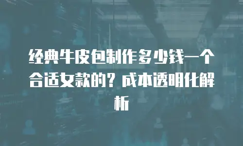 经典牛皮包制作多少钱一个合适女款的？成本透明化解析