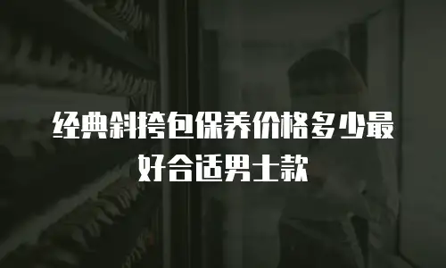 经典斜挎包保养价格多少最好合适男士款