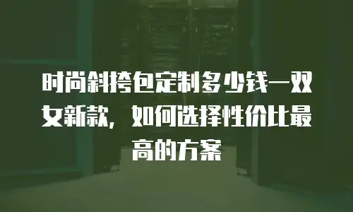 时尚斜挎包定制多少钱一双女新款，如何选择性价比最高的方案