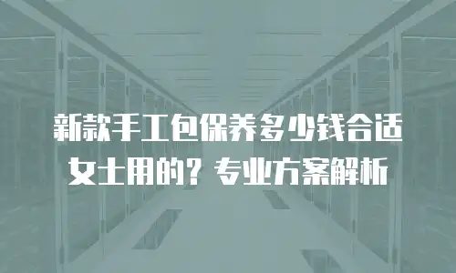 新款手工包保养多少钱合适女士用的？专业方案解析