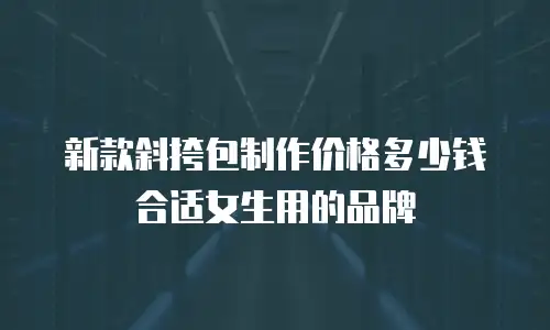 新款斜挎包制作价格多少钱合适女生用的品牌