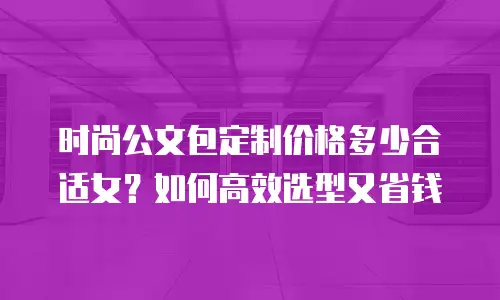 时尚公文包定制价格多少合适女？如何高效选型又省钱