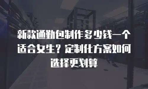 新款通勤包制作多少钱一个适合女生？定制化方案如何选择更划算