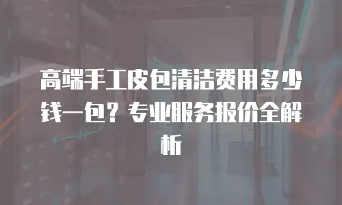 高端手工皮包清洁费用多少钱一包？专业服务报价全解析
